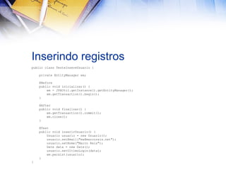 Inserindo registros
public class TesteInsereUsuario {
private EntityManager em;
@Before
public void inicializar() {
em = JPAUtil.getInstance().getEntityManager();
em.getTransaction().begin();
}
@After
public void finalizar() {
em.getTransaction().commit();
em.close();
}
@Test
public void inserirUsuario() {
Usuario usuario = new Usuario();
usuario.setEmail("ma@marcoreis.net");
usuario.setNome("Marco Reis");
Date data = new Date();
usuario.setUltimoLogin(data);
em.persist(usuario);
}
}

 