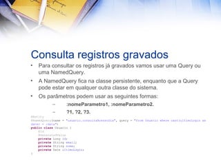 Consulta registros gravados
•

Para consultar os registros já gravados vamos usar uma Query ou
uma NamedQuery.

•

A NamedQuery fica na classe persistente, enquanto que a Query
pode estar em qualquer outra classe do sistema.

•

Os parâmetros podem usar as seguintes formas:
–

:nomeParametro1, :nomeParametro2.

–

?1, ?2, ?3.

@Entity
@NamedQuery(name = "usuario.consultaAcessoDia", query = "from Usuario where cast(ultimoLogin as
date) = :data")
public class Usuario {
@Id
@GeneratedValue
private Long id;
private String email;
private String nome;
private Date ultimoLogin;
}

 