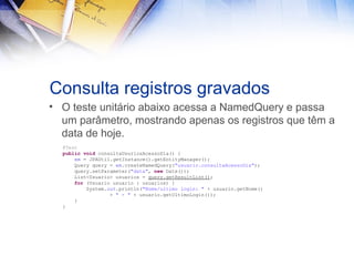 Consulta registros gravados
• O teste unitário abaixo acessa a NamedQuery e passa
um parâmetro, mostrando apenas os registros que têm a
data de hoje.
@Test
public void consultaUsuriosAcessoDia() {
em = JPAUtil.getInstance().getEntityManager();
Query query = em.createNamedQuery("usuario.consultaAcessoDia");
query.setParameter("data", new Date());
List<Usuario> usuarios = query.getResultList();
for (Usuario usuario : usuarios) {
System.out.println("Nome/ultimo login: " + usuario.getNome()
+ " - " + usuario.getUltimoLogin());
}
}

 