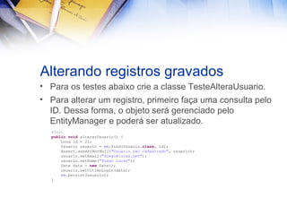 Alterando registros gravados
• Para os testes abaixo crie a classe TesteAlteraUsuario.
• Para alterar um registro, primeiro faça uma consulta pelo
ID. Dessa forma, o objeto será gerenciado pelo
EntityManager e poderá ser atualizado.
@Test
public void alterarUsuario() {
Long id = 2l;
Usuario usuario = em.find(Usuario.class, id);
Assert.assertNotNull("Usuario não cadastrado", usuario);
usuario.setEmail("diego@lucas.net");
usuario.setNome("Diego Lucas");
Date data = new Date();
usuario.setUltimoLogin(data);
em.persist(usuario);
}

 
