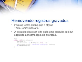Removendo registros gravados
• Para os testes abaixo crie a classe
TesteRemoveUsuario.
• A exclusão deve ser feita após uma consulta pelo ID,
seguindo a mesma ideia da alteração.
@Test
public void removerUsuario() {
Long id = 5l;
Usuario usuario = em.find(Usuario.class, id);
Assert.assertNotNull("Usuario não cadastrado", usuario);
em.remove(usuario);
}

 
