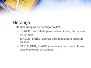 Herança
• Há 3 estratégias de herança no JPA:
– JOINED: uma tabela para cada entidade, não repete
os campos.
– SINGLE_TABLE: apenas uma tabela para todas as
classes.
– TABLE_PER_CLASS: uma tabela para cada classe,
repetindo todos os campos.

 