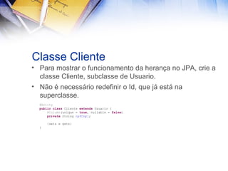 Classe Cliente
• Para mostrar o funcionamento da herança no JPA, crie a
classe Cliente, subclasse de Usuario.
• Não é necessário redefinir o Id, que já está na
superclasse.
@Entity
public class Cliente extends Usuario {
@Column(unique = true, nullable = false)
private String cpfCnpj;
{sets e gets}
}

 