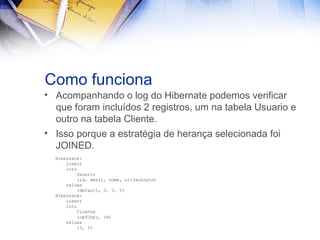 Como funciona
• Acompanhando o log do Hibernate podemos verificar
que foram incluídos 2 registros, um na tabela Usuario e
outro na tabela Cliente.
• Isso porque a estratégia de herança selecionada foi
JOINED.
Hibernate:
insert
into
Usuario
(id, email, nome, ultimoLogin)
values
(default, ?, ?, ?)
Hibernate:
insert
into
Cliente
(cpfCnpj, id)
values
(?, ?)

 
