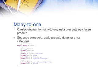 Many-to-one
• O relacionamento many-to-one está presente na classe
produto.
• Segundo o modelo, cada produto deve ter uma
categoria.
public class Produto {
@Id
@GeneratedValue
private Long id;
@ManyToOne
private Categoria categoria;
private String nome;
private String descricao;
private String especificacaoLoja;
@Lob
private byte[] especificacaoFabricante;
private Double preco;
}

 