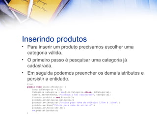 Inserindo produtos
• Para inserir um produto precisamos escolher uma
categoria válida.
• O primeiro passo é pesquisar uma categoria já
cadastrada.
• Em seguida podemos preencher os demais atributos e
persistir a entidade.
@Test
public void inserirProduto() {
Long idCategoria = 12l;
Categoria categoria = em.find(Categoria.class, idCategoria);
Assert.assertNotNull("Categoria não cadastrada", categoria);
Produto produto = new Produto();
produto.setCategoria(categoria);
produto.setDescricao("Colcha para cama de solteiro 120cm x 210cm");
produto.setNome("Colcha para cama de solteiro");
produto.setPreco(150.00);
em.persist(produto);
}

 
