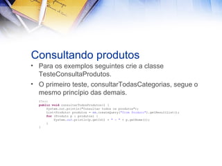 Consultando produtos
• Para os exemplos seguintes crie a classe
TesteConsultaProdutos.
• O primeiro teste, consultarTodasCategorias, segue o
mesmo princípio das demais.
@Test
public void consultarTodosProdutos() {
System.out.println("Consultar todos os produtos");
List<Produto> produtos = em.createQuery("from Produto").getResultList();
for (Produto p : produtos) {
System.out.println(p.getId() + " - " + p.getNome());
}
}

 