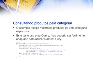 Consultando produtos pela categoria
• O exemplo abaixo mostra os produtos de uma categoria
específica.
• Este teste usa uma Query, mas poderia ser facilmente
adaptado para utilizar NamedQuery.
@Test
public void consultarProdutosPelaCategoria() {
System.out.println("Consultar produtos pela categoria");
Long idCategoria = 12l;
List<Produto> produtos = em
.createQuery("from Produto where categoria.id = ?1")
.setParameter(1, idCategoria ).getResultList();
for (Produto p : produtos) {
System.out.println(p.getId() + " - " + p.getNome());
}
}

 