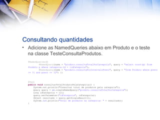 Consultando quantidades
• Adicione as NamedQueries abaixo em Produto e o teste
na classe TesteConsultaProdutos.
@NamedQueries({
@NamedQuery(name = "produto.consultaTotalPorCategoria", query = "select count(p) from
Produto p where categoria.id = :idCategoria"),
@NamedQuery(name = "produto.consultaPorIntervaloPreco", query = "from Produto where preco
>= ?1 and preco <= ?2") })

@Test
public void consultarTotalProdutoPelaCategoria() {
System.out.println("Consultar total de produtos pela categoria");
Query query = em.createNamedQuery("produto.consultaTotalPorCategoria");
Long idCategoria = 12l;
query.setParameter("idCategoria", idCategoria);
Object resultado = query.getSingleResult();
System.out.println("Total de produtos na categoria: " + resultado);
}

 