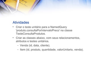 Atividades
• Criar o teste unitário para a NamedQuery
'produto.consultaPorIntervaloPreco' na classe
TesteConsultaProdutos.
• Criar as classes abaixo, com seus relacionamentos,
atributos e testes unitários.
– Venda (id, data, cliente).
– Item (id, produto, quantidade, valorUnitario, venda).

 