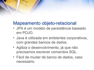 Mapeamento objeto-relacional
• JPA é um modelo de persistência baseado
em POJO.
• Java é utilizada em ambientes corporativos,
com grandes bancos de dados.
• Agiliza o desenvolvimento, já que não
precisamos escrever comandos SQL.
• Fácil de mudar de banco de dados, caso
necessário.

 