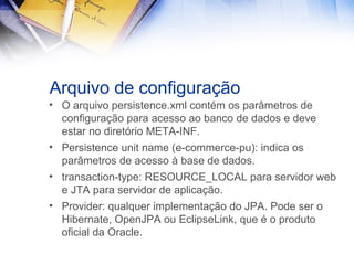 Arquivo de configuração
• O arquivo persistence.xml contém os parâmetros de
configuração para acesso ao banco de dados e deve
estar no diretório META-INF.
• Persistence unit name (e-commerce-pu): indica os
parâmetros de acesso à base de dados.
• transaction-type: RESOURCE_LOCAL para servidor web
e JTA para servidor de aplicação.
• Provider: qualquer implementação do JPA. Pode ser o
Hibernate, OpenJPA ou EclipseLink, que é o produto
oficial da Oracle.

 