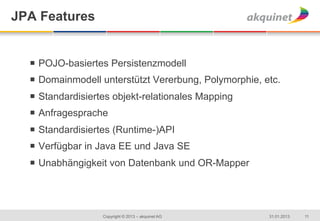 JPA Features


  ¡  POJO-basiertes Persistenzmodell
  ¡  Domainmodell unterstützt Vererbung, Polymorphie, etc.
  ¡  Standardisiertes objekt-relationales Mapping
  ¡  Anfragesprache
  ¡  Standardisiertes (Runtime-)API
  ¡  Verfügbar in Java EE und Java SE
  ¡  Unabhängigkeit von Datenbank und OR-Mapper




                   Copyright © 2013 – akquinet AG       31.01.2013   11
 