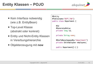 Entity Klassen – POJO


  ¡  Kein Interface notwendig
      (wie z.B. EntityBean)
  ¡  Top-Level Klasse
      (abstrakt oder konkret)
  ¡  Entity und Nicht-Entity Klassen
      in Vererbungshierarchie
  ¡  Objekterzeugung mit new




                    Copyright © 2013 – akquinet AG   31.01.2013   12
 