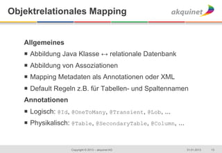 Objektrelationales Mapping


   Allgemeines
   ¡  Abbildung Java Klasse ↔ relationale Datenbank
   ¡  Abbildung von Assoziationen
   ¡  Mapping Metadaten als Annotationen oder XML
   ¡  Default Regeln z.B. für Tabellen- und Spaltennamen
   Annotationen
   ¡  Logisch: @Id, @OneToMany, @Transient, @Lob, ...
   ¡  Physikalisch: @Table, @SecondaryTable, @Column, ...
   	
  

                   Copyright © 2013 – akquinet AG            31.01.2013   13
 