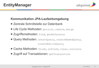 EntityManager


   Kommunikation JPA-Laufzeitumgebung
   ¡  Zentrale Schnittstelle zur Datenbank
   ¡  Life Cycle Methoden: persist, remove, merge
   ¡  Zugriffsmethoden: find, getReference
   ¡  Query Methoden: createQuery, createNamedQuery,
                             createNativeQuery

   ¡  Cache Methoden: flush, refresh, clear, contains
   ¡  Zugriff auf Transaktionen: getTransaction



                   Copyright © 2013 – akquinet AG        31.01.2013   17
 