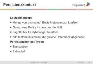 Persistenzkontext


   Laufzeitkonzept
   ¡  Menge von „managed“ Entity Instanzen zur Laufzeit
   ¡  Genau eine Enitity Instanz per Identität
   ¡  Zugriff über EntityManager Interface
   ¡  Alle Instanzen sind auf die gleiche Datenbank abgebildet
   Persistenzkontext Typen
   ¡  Transaction
   ¡  Extended


                     Copyright © 2013 – akquinet AG        31.01.2013   20
 