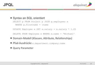 JPQL


  ¡  Syntax an SQL orientiert	
  
    SELECT p FROM Project p JOIN p.employees e
      WHERE p.firstname = :name

    UPDATE Employee e SET e.salary = e.salary * 1.05

    DELETE FROM Employee e WHERE e.name = 'Michael'

  ¡  Domain-­‐Modell	
  (Klassen,	
  A2ribute,	
  Rela8onships)	
  
  ¡  Pfad-­‐Ausdrücke	
  e.department.company.name
  ¡  Query	
  Parameter	
  




                        Copyright © 2013 – akquinet AG                 31.01.2013   22
 
