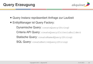 Query Erzeugung


   ¡  Query Instanz repräsentiert Anfrage zur Laufzeit
   ¡  EntityManager ist Query Factory:
        Dynamische Query: createQuery(String)
        Criteria API Query: createQuery(CriteriaBuilder)
        Statische Query: createNamedQuery(String)
        SQL Query: createNativeQuery(String)




                   Copyright © 2013 – akquinet AG         31.01.2013   23
 