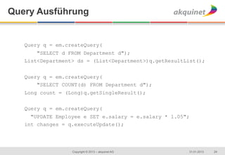 Query	
  Ausführung


   Query q = em.createQuery(
       "SELECT d FROM Department d");
   List<Department> ds = (List<Department>)q.getResultList();


   Query q = em.createQuery(
       "SELECT COUNT(d) FROM Department d");
   Long count = (Long)q.getSingleResult();


   Query q = em.createQuery(
     "UPDATE Employee e SET e.salary = e.salary * 1.05";
   int changes = q.executeUpdate();


   	
  
                  Copyright © 2013 – akquinet AG       31.01.2013   24
 