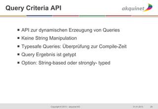 Query Criteria API


   ¡  API zur dynamischen Erzeugung von Queries
   ¡  Keine String Manipulation
   ¡  Typesafe Queries: Überprüfung zur Compile-Zeit
   ¡  Query Ergebnis ist getypt
   ¡  Option: String-based oder strongly- typed




                   Copyright © 2013 – akquinet AG       31.01.2013   25
 