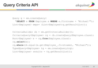 Query Criteria API


    Query q = em.createQuery(
      "SELECT e FROM Employee e WHERE e.firstname = ‘Michael‘");
    List<Employee> emps= (List<Employee>)q.getResultList();


    CriteriaBuilder cb = em.getCriteriaBuilder();
    CriteriaQuery<Employee> cq = cb.createQuery(Employee.class);
    Root<Employee> e = cq.from(Employee.class);
    cq.select(e);
    cq.where(cb.equal(e.get(Employee_.firstname), "Michael"));
    TypedQuery<Employee> tq = em.createQuery(cq);
    List<Employee> results = tq.getResultList();




                  Copyright © 2013 – akquinet AG       31.01.2013   26
 