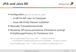 JPA und Java SE


   ¡  Konfiguration persistence.xml
     –  in META-INF oder im Classpath
     –  muss alle Entity Klassen aufzählen
   ¡  Manuelle Transaktionskontrolle
   ¡  Bootstrap API javax.persistence.Persistence erzeugt
       EntityManagerFactory für Peristence Unit

     EntityManagerFactory emf = Persistence.
       createEntityManagerFactory(puName, properties);
     EntityManager em = emf.createEntityManager();


                   Copyright © 2013 – akquinet AG        31.01.2013   29
 