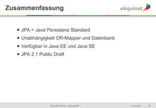 Zusammenfassung


  ¡  JPA = Java Persistenz Standard
  ¡  Unabhängigkeit OR-Mapper und Datenbank
  ¡  Verfügbar in Java EE und Java SE
  ¡  JPA 2.1 Public Draft




                  Copyright © 2013 – akquinet AG   31.01.2013   30
 