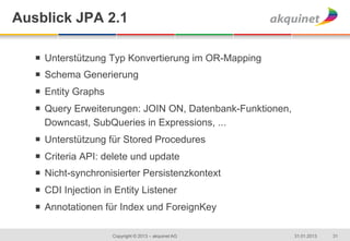Ausblick JPA 2.1

   ¡  Unterstützung Typ Konvertierung im OR-Mapping
   ¡  Schema Generierung
   ¡  Entity Graphs
   ¡  Query Erweiterungen: JOIN ON, Datenbank-Funktionen,
       Downcast, SubQueries in Expressions, ...
   ¡  Unterstützung für Stored Procedures
   ¡  Criteria API: delete und update
   ¡  Nicht-synchronisierter Persistenzkontext
   ¡  CDI Injection in Entity Listener
   ¡  Annotationen für Index und ForeignKey

                       Copyright © 2013 – akquinet AG        31.01.2013   31
 