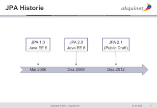 JPA Historie

   	
  
   	
  
   	
  
   	
  
   	
      JPA 1.0                      JPA 2.0          JPA 2.1
   	
     Java EE 5                    Java EE 6       (Public Draft)
   	
  
   	
  
   	
  

          Mai 2006                     Dez 2009         Dez 2012




                      Copyright © 2013 – akquinet AG                    31.01.2013   7
 