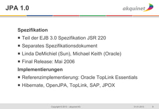 JPA 1.0


   Spezifikation
   ¡  Teil der EJB 3.0 Spezifikation JSR 220
   ¡  Separates Spezifikationsdokument
   ¡  Linda DeMichiel (Sun), Michael Keith (Oracle)
   ¡  Final Release: Mai 2006
   Implementierungen
   ¡  Referenzimplementierung: Oracle TopLink Essentials
   ¡  Hibernate, OpenJPA, TopLink, SAP, JPOX



                   Copyright © 2013 – akquinet AG      31.01.2013   8
 