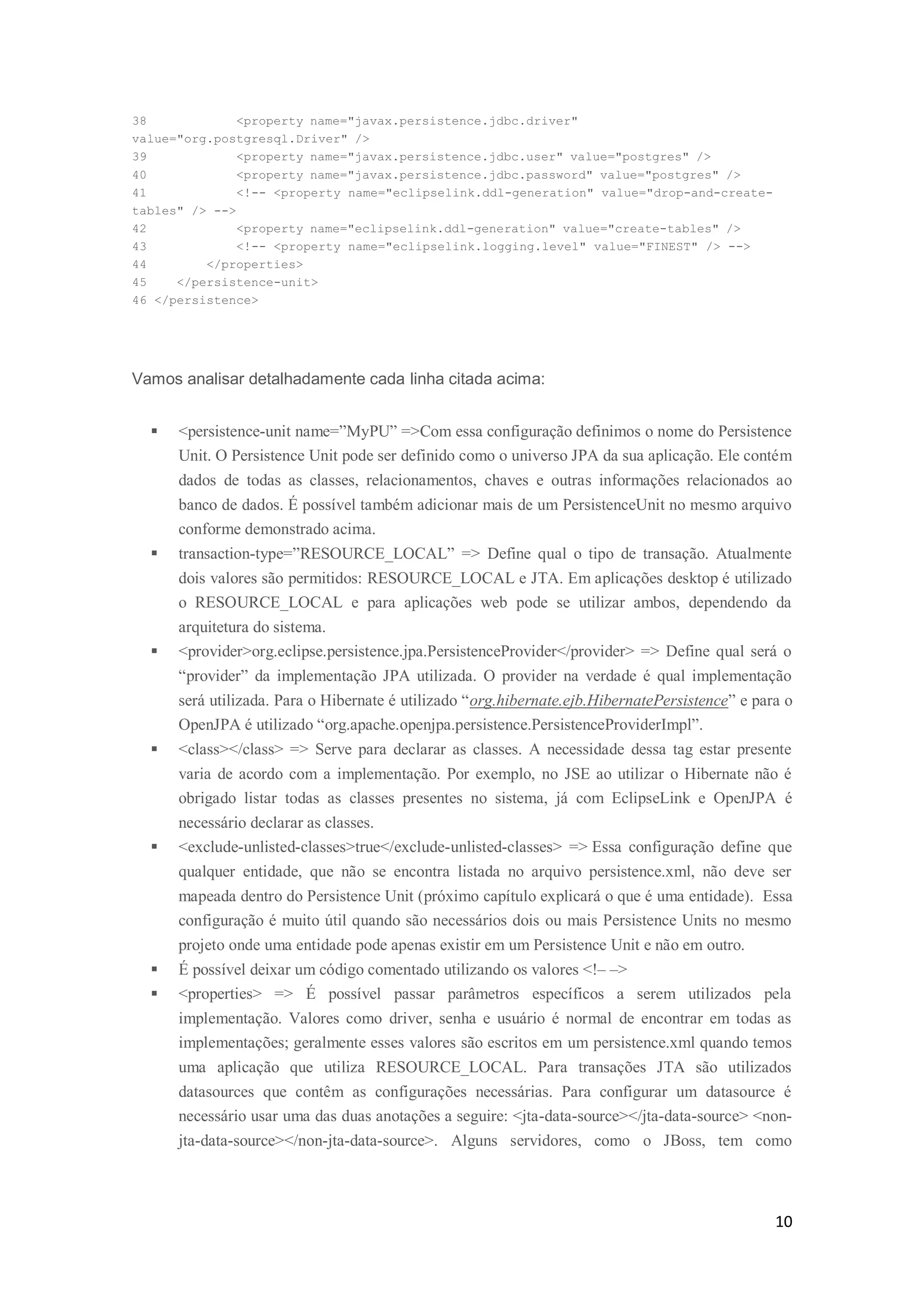 10
38 <property name="javax.persistence.jdbc.driver"
value="org.postgresql.Driver" />
39 <property name="javax.persistence.jdbc.user" value="postgres" />
40 <property name="javax.persistence.jdbc.password" value="postgres" />
41 <!-- <property name="eclipselink.ddl-generation" value="drop-and-create-
tables" /> -->
42 <property name="eclipselink.ddl-generation" value="create-tables" />
43 <!-- <property name="eclipselink.logging.level" value="FINEST" /> -->
44 </properties>
45 </persistence-unit>
46 </persistence>
Vamos analisar detalhadamente cada linha citada acima:
 <persistence-unit name=”MyPU” =>Com essa configuração definimos o nome do Persistence
Unit. O Persistence Unit pode ser definido como o universo JPA da sua aplicação. Ele contém
dados de todas as classes, relacionamentos, chaves e outras informações relacionados ao
banco de dados. É possível também adicionar mais de um PersistenceUnit no mesmo arquivo
conforme demonstrado acima.
 transaction-type=”RESOURCE_LOCAL” => Define qual o tipo de transação. Atualmente
dois valores são permitidos: RESOURCE_LOCAL e JTA. Em aplicações desktop é utilizado
o RESOURCE_LOCAL e para aplicações web pode se utilizar ambos, dependendo da
arquitetura do sistema.
 <provider>org.eclipse.persistence.jpa.PersistenceProvider</provider> => Define qual será o
“provider” da implementação JPA utilizada. O provider na verdade é qual implementação
será utilizada. Para o Hibernate é utilizado “org.hibernate.ejb.HibernatePersistence” e para o
OpenJPA é utilizado “org.apache.openjpa.persistence.PersistenceProviderImpl”.
 <class></class> => Serve para declarar as classes. A necessidade dessa tag estar presente
varia de acordo com a implementação. Por exemplo, no JSE ao utilizar o Hibernate não é
obrigado listar todas as classes presentes no sistema, já com EclipseLink e OpenJPA é
necessário declarar as classes.
 <exclude-unlisted-classes>true</exclude-unlisted-classes> => Essa configuração define que
qualquer entidade, que não se encontra listada no arquivo persistence.xml, não deve ser
mapeada dentro do Persistence Unit (próximo capítulo explicará o que é uma entidade). Essa
configuração é muito útil quando são necessários dois ou mais Persistence Units no mesmo
projeto onde uma entidade pode apenas existir em um Persistence Unit e não em outro.
 É possível deixar um código comentado utilizando os valores <!– –>
 <properties> => É possível passar parâmetros específicos a serem utilizados pela
implementação. Valores como driver, senha e usuário é normal de encontrar em todas as
implementações; geralmente esses valores são escritos em um persistence.xml quando temos
uma aplicação que utiliza RESOURCE_LOCAL. Para transações JTA são utilizados
datasources que contêm as configurações necessárias. Para configurar um datasource é
necessário usar uma das duas anotações a seguire: <jta-data-source></jta-data-source> <non-
jta-data-source></non-jta-data-source>. Alguns servidores, como o JBoss, tem como
 
