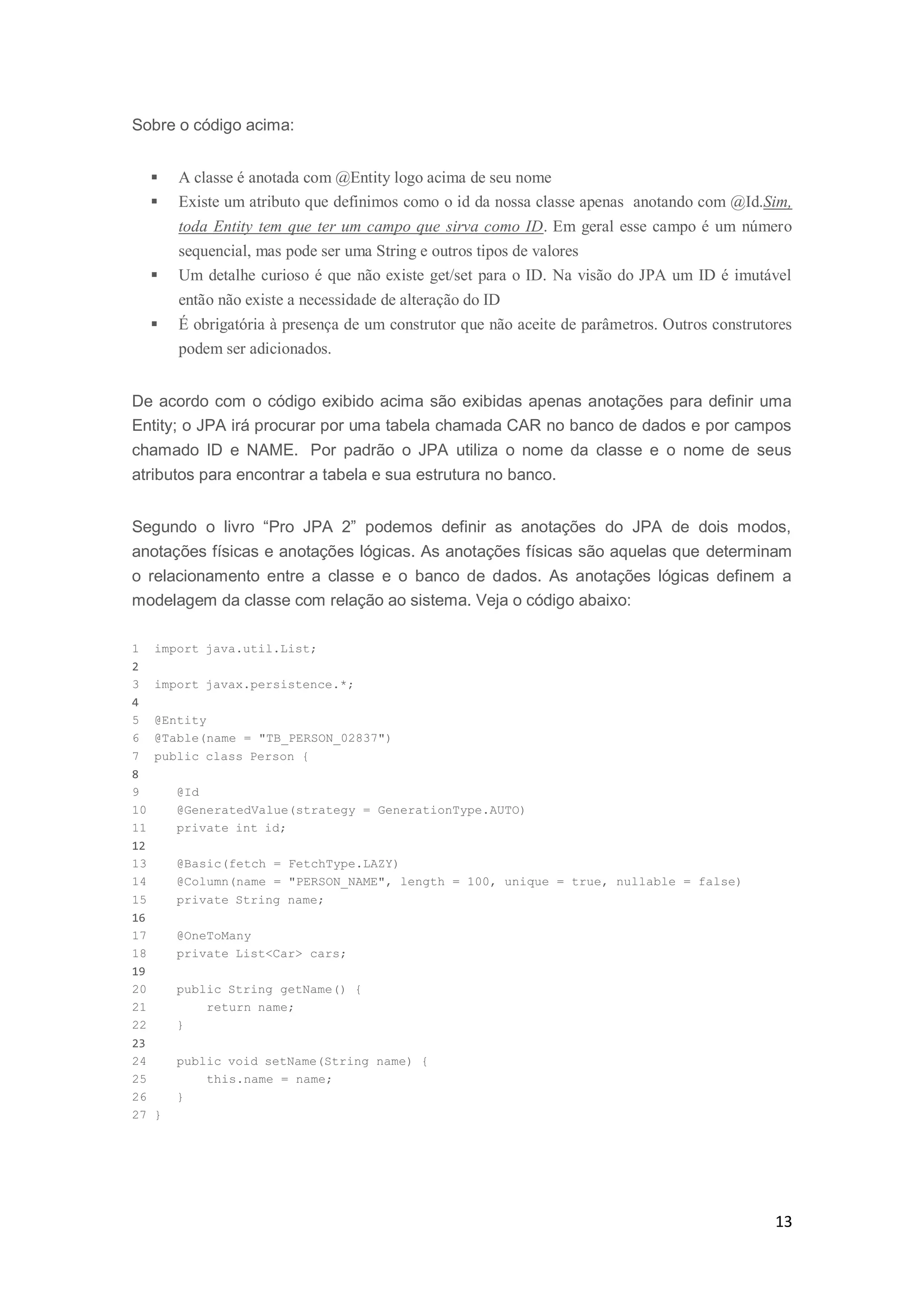 13
Sobre o código acima:
 A classe é anotada com @Entity logo acima de seu nome
 Existe um atributo que definimos como o id da nossa classe apenas anotando com @Id.Sim,
toda Entity tem que ter um campo que sirva como ID. Em geral esse campo é um número
sequencial, mas pode ser uma String e outros tipos de valores
 Um detalhe curioso é que não existe get/set para o ID. Na visão do JPA um ID é imutável
então não existe a necessidade de alteração do ID
 É obrigatória à presença de um construtor que não aceite de parâmetros. Outros construtores
podem ser adicionados.
De acordo com o código exibido acima são exibidas apenas anotações para definir uma
Entity; o JPA irá procurar por uma tabela chamada CAR no banco de dados e por campos
chamado ID e NAME. Por padrão o JPA utiliza o nome da classe e o nome de seus
atributos para encontrar a tabela e sua estrutura no banco.
Segundo o livro “Pro JPA 2” podemos definir as anotações do JPA de dois modos,
anotações físicas e anotações lógicas. As anotações físicas são aquelas que determinam
o relacionamento entre a classe e o banco de dados. As anotações lógicas definem a
modelagem da classe com relação ao sistema. Veja o código abaixo:
1 import java.util.List;
2
3 import javax.persistence.*;
4
5 @Entity
6 @Table(name = "TB_PERSON_02837")
7 public class Person {
8
9 @Id
10 @GeneratedValue(strategy = GenerationType.AUTO)
11 private int id;
12
13 @Basic(fetch = FetchType.LAZY)
14 @Column(name = "PERSON_NAME", length = 100, unique = true, nullable = false)
15 private String name;
16
17 @OneToMany
18 private List<Car> cars;
19
20 public String getName() {
21 return name;
22 }
23
24 public void setName(String name) {
25 this.name = name;
26 }
27 }
 