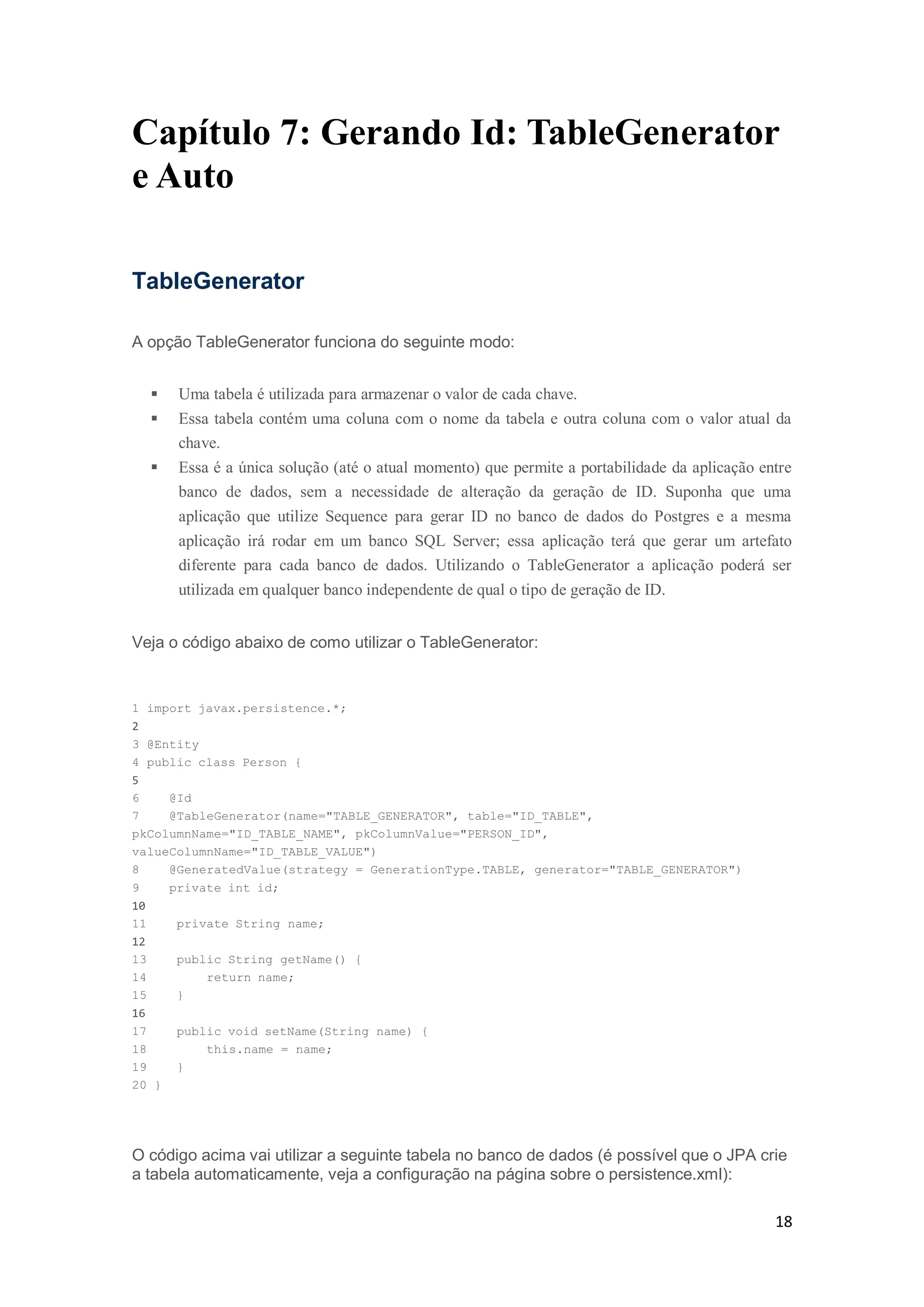 18
Capítulo 7: Gerando Id: TableGenerator
e Auto
TableGenerator
A opção TableGenerator funciona do seguinte modo:
 Uma tabela é utilizada para armazenar o valor de cada chave.
 Essa tabela contém uma coluna com o nome da tabela e outra coluna com o valor atual da
chave.
 Essa é a única solução (até o atual momento) que permite a portabilidade da aplicação entre
banco de dados, sem a necessidade de alteração da geração de ID. Suponha que uma
aplicação que utilize Sequence para gerar ID no banco de dados do Postgres e a mesma
aplicação irá rodar em um banco SQL Server; essa aplicação terá que gerar um artefato
diferente para cada banco de dados. Utilizando o TableGenerator a aplicação poderá ser
utilizada em qualquer banco independente de qual o tipo de geração de ID.
Veja o código abaixo de como utilizar o TableGenerator:
1 import javax.persistence.*;
2
3 @Entity
4 public class Person {
5
6 @Id
7 @TableGenerator(name="TABLE_GENERATOR", table="ID_TABLE",
pkColumnName="ID_TABLE_NAME", pkColumnValue="PERSON_ID",
valueColumnName="ID_TABLE_VALUE")
8 @GeneratedValue(strategy = GenerationType.TABLE, generator="TABLE_GENERATOR")
9 private int id;
10
11 private String name;
12
13 public String getName() {
14 return name;
15 }
16
17 public void setName(String name) {
18 this.name = name;
19 }
20 }
O código acima vai utilizar a seguinte tabela no banco de dados (é possível que o JPA crie
a tabela automaticamente, veja a configuração na página sobre o persistence.xml):
 