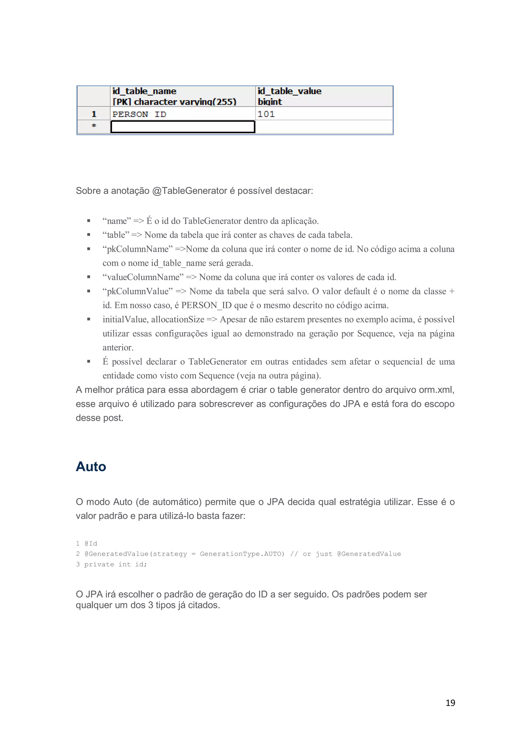 19
Sobre a anotação @TableGenerator é possível destacar:
 “name” => É o id do TableGenerator dentro da aplicação.
 “table” => Nome da tabela que irá conter as chaves de cada tabela.
 “pkColumnName” =>Nome da coluna que irá conter o nome de id. No código acima a coluna
com o nome id_table_name será gerada.
 “valueColumnName” => Nome da coluna que irá conter os valores de cada id.
 “pkColumnValue” => Nome da tabela que será salvo. O valor default é o nome da classe +
id. Em nosso caso, é PERSON_ID que é o mesmo descrito no código acima.
 initialValue, allocationSize => Apesar de não estarem presentes no exemplo acima, é possível
utilizar essas configurações igual ao demonstrado na geração por Sequence, veja na página
anterior.
 É possível declarar o TableGenerator em outras entidades sem afetar o sequencial de uma
entidade como visto com Sequence (veja na outra página).
A melhor prática para essa abordagem é criar o table generator dentro do arquivo orm.xml,
esse arquivo é utilizado para sobrescrever as configurações do JPA e está fora do escopo
desse post.
Auto
O modo Auto (de automático) permite que o JPA decida qual estratégia utilizar. Esse é o
valor padrão e para utilizá-lo basta fazer:
1 @Id
2 @GeneratedValue(strategy = GenerationType.AUTO) // or just @GeneratedValue
3 private int id;
O JPA irá escolher o padrão de geração do ID a ser seguido. Os padrões podem ser
qualquer um dos 3 tipos já citados.
 