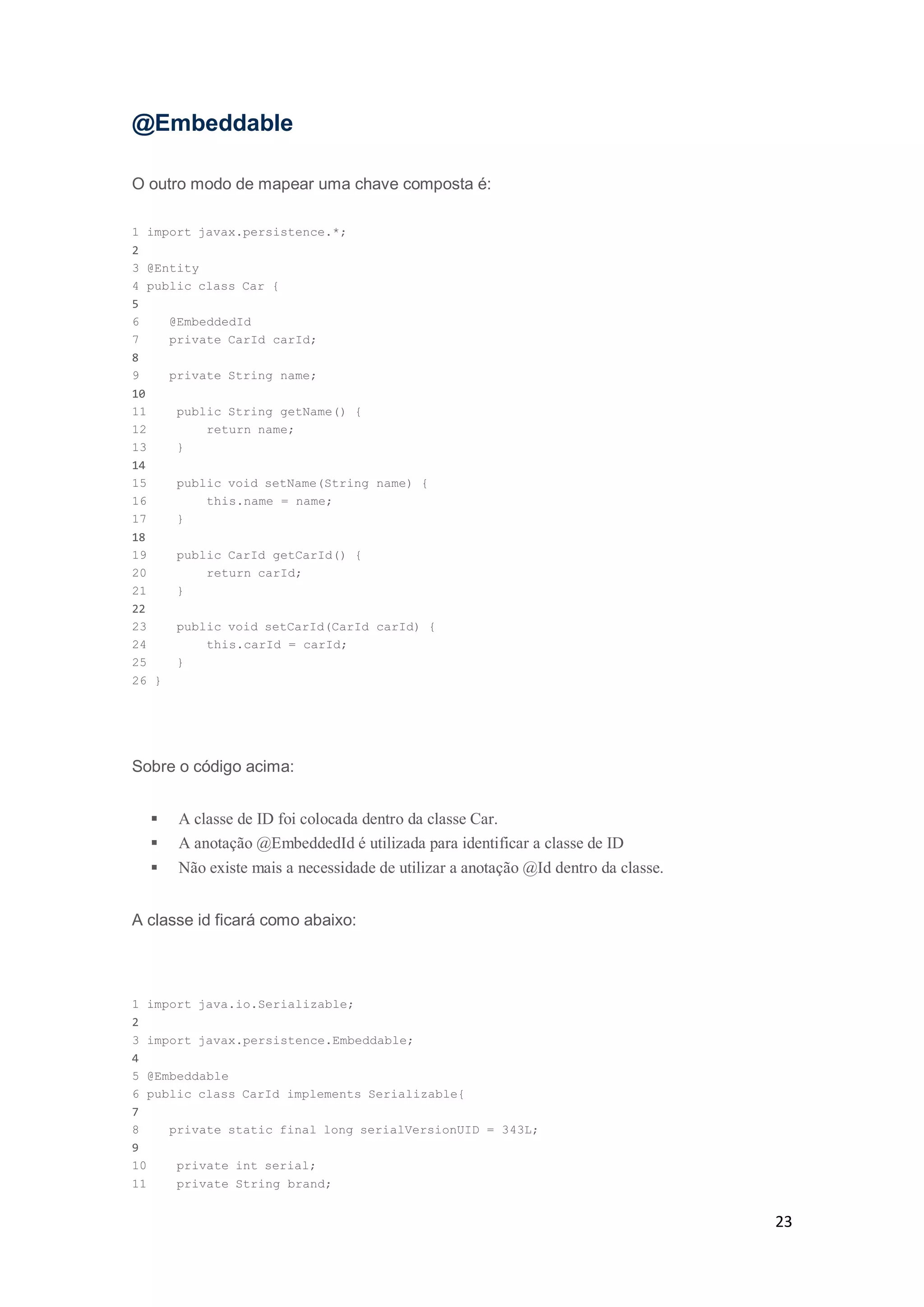 23
@Embeddable
O outro modo de mapear uma chave composta é:
1 import javax.persistence.*;
2
3 @Entity
4 public class Car {
5
6 @EmbeddedId
7 private CarId carId;
8
9 private String name;
10
11 public String getName() {
12 return name;
13 }
14
15 public void setName(String name) {
16 this.name = name;
17 }
18
19 public CarId getCarId() {
20 return carId;
21 }
22
23 public void setCarId(CarId carId) {
24 this.carId = carId;
25 }
26 }
Sobre o código acima:
 A classe de ID foi colocada dentro da classe Car.
 A anotação @EmbeddedId é utilizada para identificar a classe de ID
 Não existe mais a necessidade de utilizar a anotação @Id dentro da classe.
A classe id ficará como abaixo:
1 import java.io.Serializable;
2
3 import javax.persistence.Embeddable;
4
5 @Embeddable
6 public class CarId implements Serializable{
7
8 private static final long serialVersionUID = 343L;
9
10 private int serial;
11 private String brand;
 