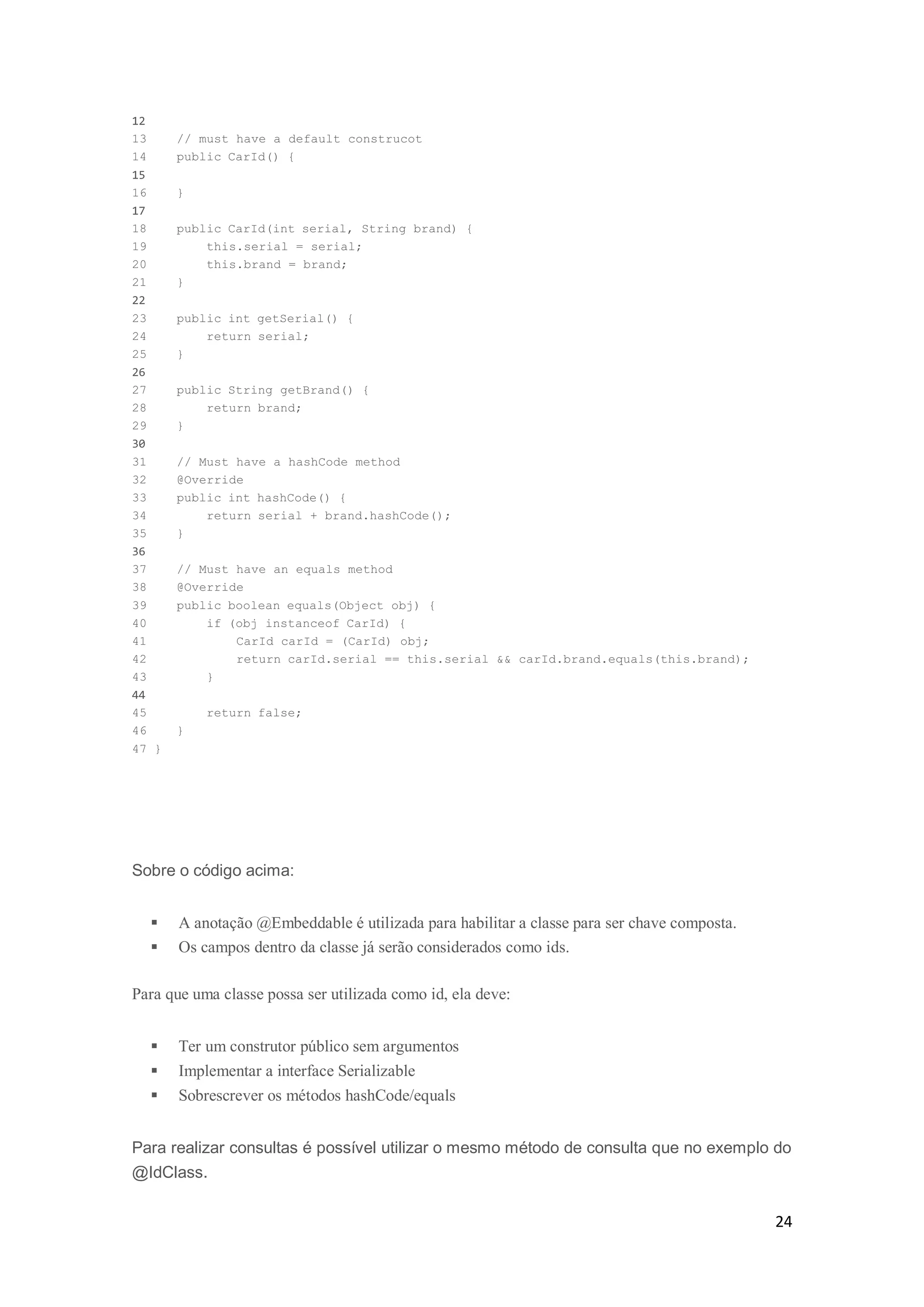 24
12
13 // must have a default construcot
14 public CarId() {
15
16 }
17
18 public CarId(int serial, String brand) {
19 this.serial = serial;
20 this.brand = brand;
21 }
22
23 public int getSerial() {
24 return serial;
25 }
26
27 public String getBrand() {
28 return brand;
29 }
30
31 // Must have a hashCode method
32 @Override
33 public int hashCode() {
34 return serial + brand.hashCode();
35 }
36
37 // Must have an equals method
38 @Override
39 public boolean equals(Object obj) {
40 if (obj instanceof CarId) {
41 CarId carId = (CarId) obj;
42 return carId.serial == this.serial && carId.brand.equals(this.brand);
43 }
44
45 return false;
46 }
47 }
Sobre o código acima:
 A anotação @Embeddable é utilizada para habilitar a classe para ser chave composta.
 Os campos dentro da classe já serão considerados como ids.
Para que uma classe possa ser utilizada como id, ela deve:
 Ter um construtor público sem argumentos
 Implementar a interface Serializable
 Sobrescrever os métodos hashCode/equals
Para realizar consultas é possível utilizar o mesmo método de consulta que no exemplo do
@IdClass.
 
