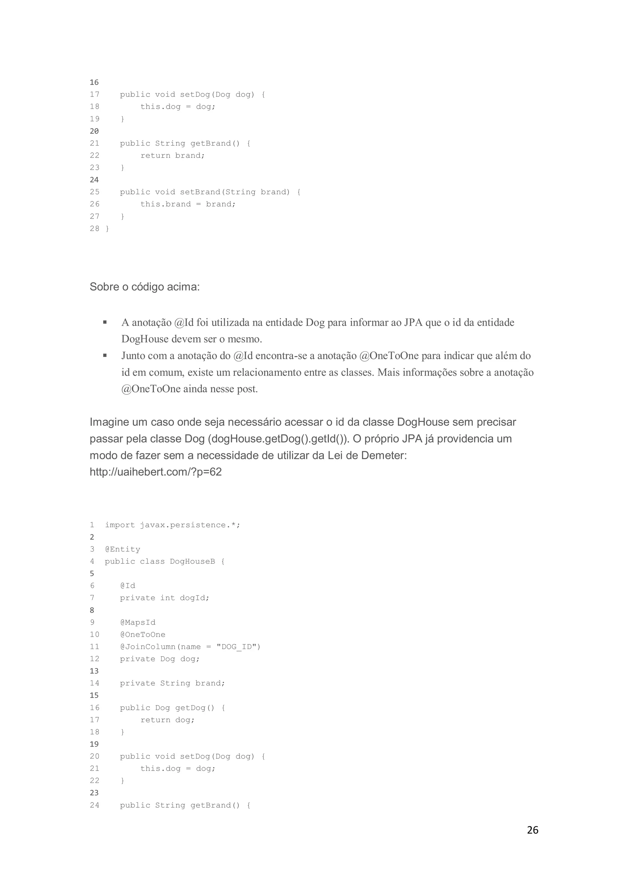 26
16
17 public void setDog(Dog dog) {
18 this.dog = dog;
19 }
20
21 public String getBrand() {
22 return brand;
23 }
24
25 public void setBrand(String brand) {
26 this.brand = brand;
27 }
28 }
Sobre o código acima:
 A anotação @Id foi utilizada na entidade Dog para informar ao JPA que o id da entidade
DogHouse devem ser o mesmo.
 Junto com a anotação do @Id encontra-se a anotação @OneToOne para indicar que além do
id em comum, existe um relacionamento entre as classes. Mais informações sobre a anotação
@OneToOne ainda nesse post.
Imagine um caso onde seja necessário acessar o id da classe DogHouse sem precisar
passar pela classe Dog (dogHouse.getDog().getId()). O próprio JPA já providencia um
modo de fazer sem a necessidade de utilizar da Lei de Demeter:
http://uaihebert.com/?p=62
1 import javax.persistence.*;
2
3 @Entity
4 public class DogHouseB {
5
6 @Id
7 private int dogId;
8
9 @MapsId
10 @OneToOne
11 @JoinColumn(name = "DOG_ID")
12 private Dog dog;
13
14 private String brand;
15
16 public Dog getDog() {
17 return dog;
18 }
19
20 public void setDog(Dog dog) {
21 this.dog = dog;
22 }
23
24 public String getBrand() {
 