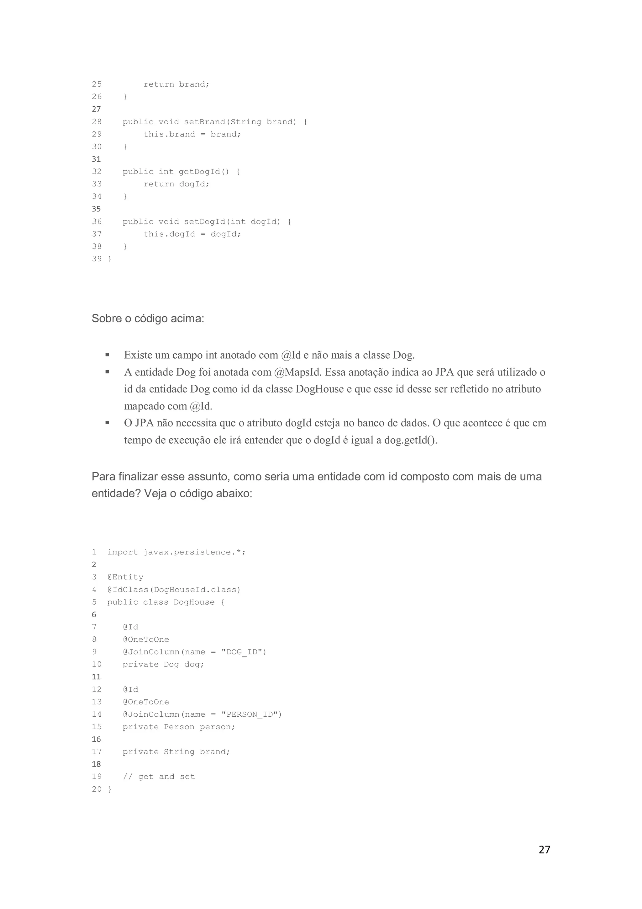 27
25 return brand;
26 }
27
28 public void setBrand(String brand) {
29 this.brand = brand;
30 }
31
32 public int getDogId() {
33 return dogId;
34 }
35
36 public void setDogId(int dogId) {
37 this.dogId = dogId;
38 }
39 }
Sobre o código acima:
 Existe um campo int anotado com @Id e não mais a classe Dog.
 A entidade Dog foi anotada com @MapsId. Essa anotação indica ao JPA que será utilizado o
id da entidade Dog como id da classe DogHouse e que esse id desse ser refletido no atributo
mapeado com @Id.
 O JPA não necessita que o atributo dogId esteja no banco de dados. O que acontece é que em
tempo de execução ele irá entender que o dogId é igual a dog.getId().
Para finalizar esse assunto, como seria uma entidade com id composto com mais de uma
entidade? Veja o código abaixo:
1 import javax.persistence.*;
2
3 @Entity
4 @IdClass(DogHouseId.class)
5 public class DogHouse {
6
7 @Id
8 @OneToOne
9 @JoinColumn(name = "DOG_ID")
10 private Dog dog;
11
12 @Id
13 @OneToOne
14 @JoinColumn(name = "PERSON_ID")
15 private Person person;
16
17 private String brand;
18
19 // get and set
20 }
 