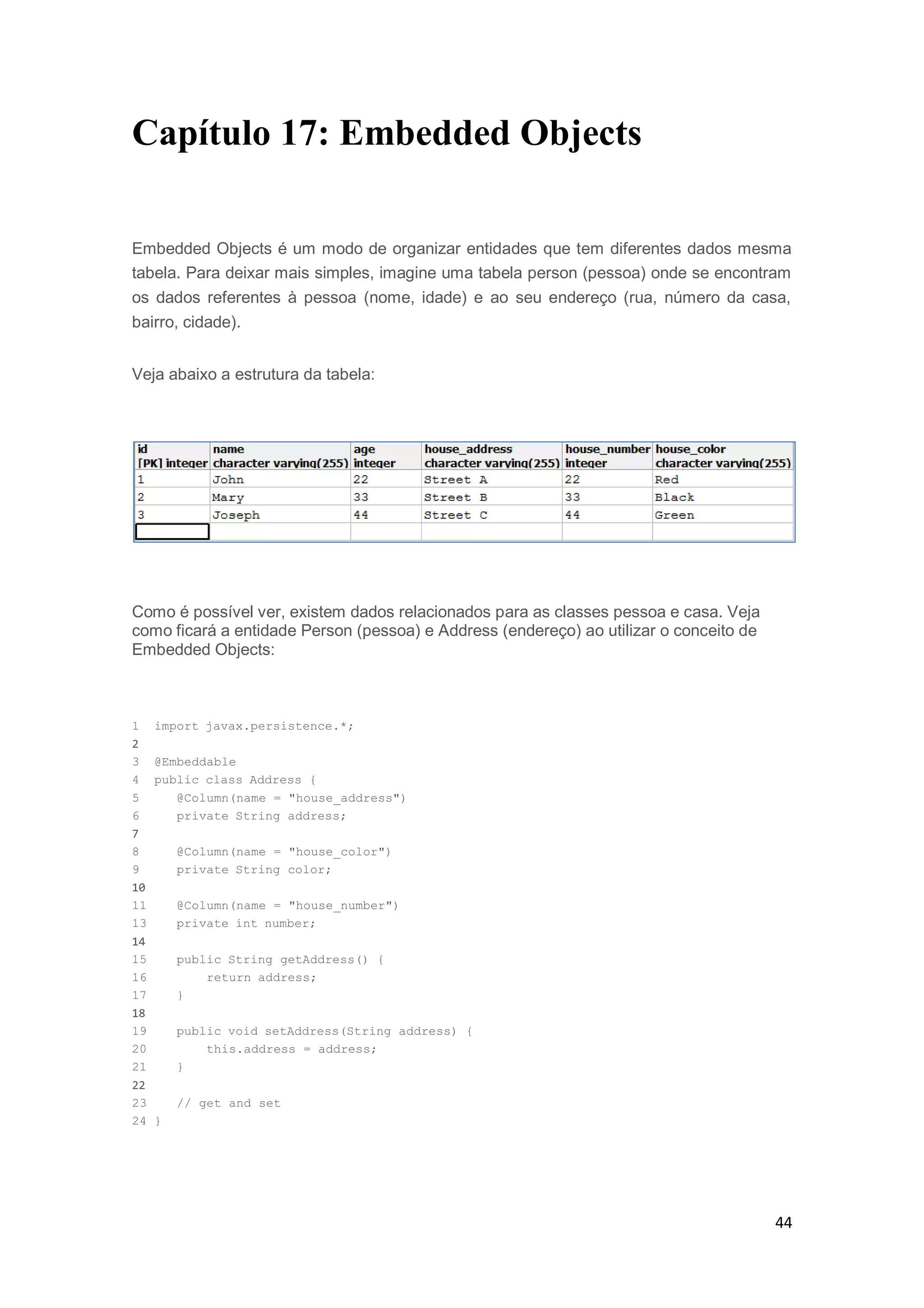 44
Capítulo 17: Embedded Objects
Embedded Objects é um modo de organizar entidades que tem diferentes dados mesma
tabela. Para deixar mais simples, imagine uma tabela person (pessoa) onde se encontram
os dados referentes à pessoa (nome, idade) e ao seu endereço (rua, número da casa,
bairro, cidade).
Veja abaixo a estrutura da tabela:
Como é possível ver, existem dados relacionados para as classes pessoa e casa. Veja
como ficará a entidade Person (pessoa) e Address (endereço) ao utilizar o conceito de
Embedded Objects:
1 import javax.persistence.*;
2
3 @Embeddable
4 public class Address {
5 @Column(name = "house_address")
6 private String address;
7
8 @Column(name = "house_color")
9 private String color;
10
11 @Column(name = "house_number")
13 private int number;
14
15 public String getAddress() {
16 return address;
17 }
18
19 public void setAddress(String address) {
20 this.address = address;
21 }
22
23 // get and set
24 }
 
