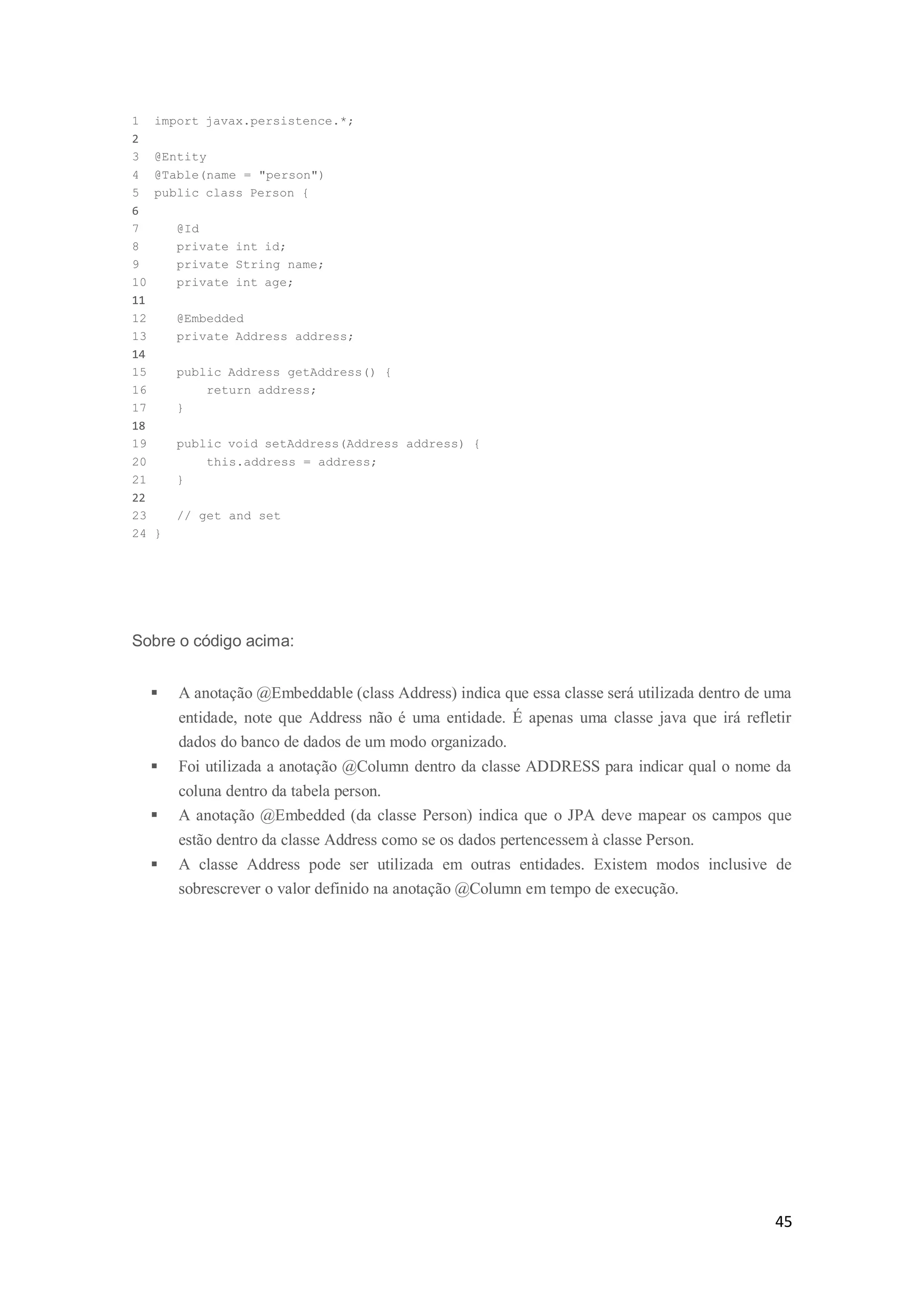 45
1 import javax.persistence.*;
2
3 @Entity
4 @Table(name = "person")
5 public class Person {
6
7 @Id
8 private int id;
9 private String name;
10 private int age;
11
12 @Embedded
13 private Address address;
14
15 public Address getAddress() {
16 return address;
17 }
18
19 public void setAddress(Address address) {
20 this.address = address;
21 }
22
23 // get and set
24 }
Sobre o código acima:
 A anotação @Embeddable (class Address) indica que essa classe será utilizada dentro de uma
entidade, note que Address não é uma entidade. É apenas uma classe java que irá refletir
dados do banco de dados de um modo organizado.
 Foi utilizada a anotação @Column dentro da classe ADDRESS para indicar qual o nome da
coluna dentro da tabela person.
 A anotação @Embedded (da classe Person) indica que o JPA deve mapear os campos que
estão dentro da classe Address como se os dados pertencessem à classe Person.
 A classe Address pode ser utilizada em outras entidades. Existem modos inclusive de
sobrescrever o valor definido na anotação @Column em tempo de execução.
 