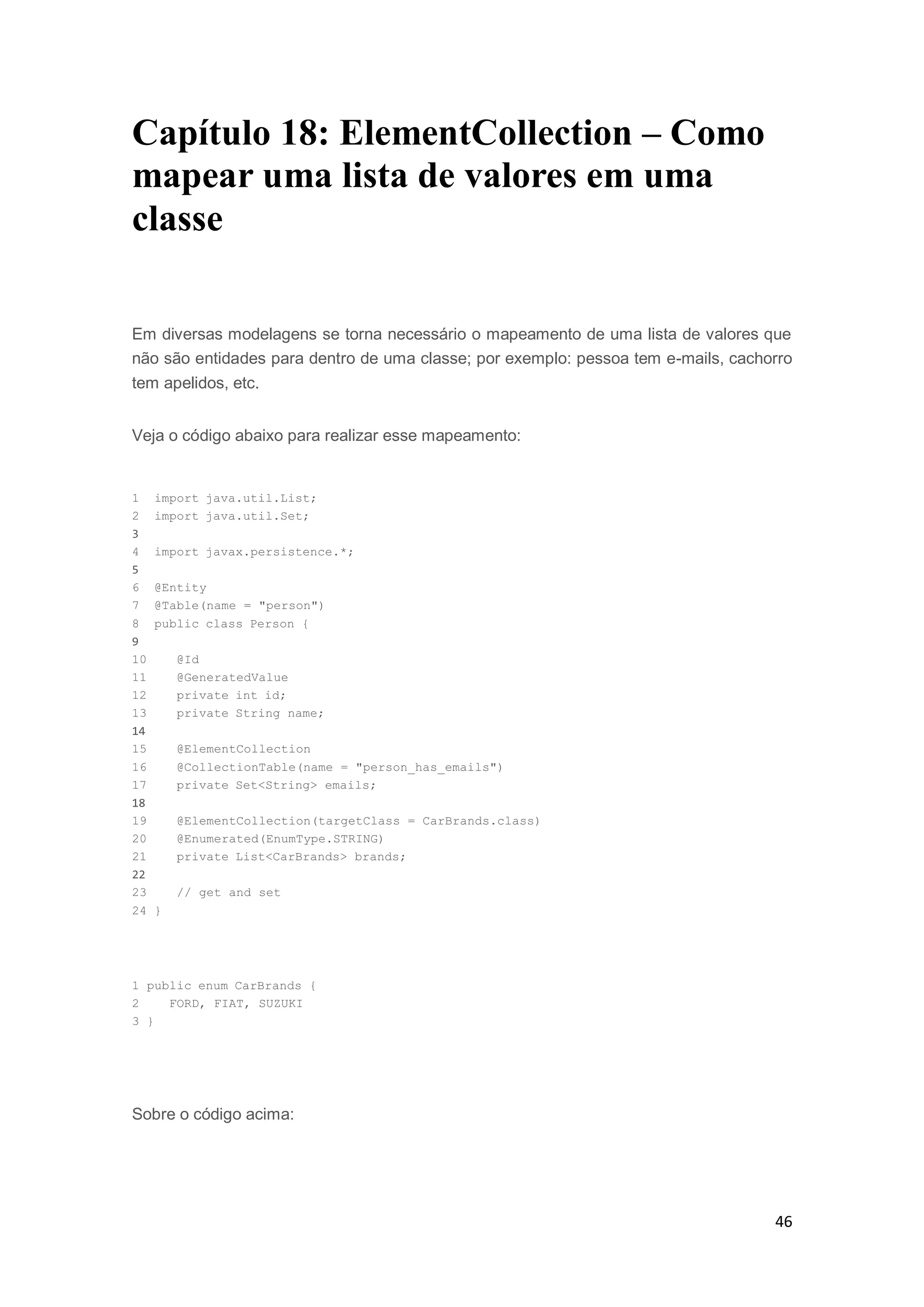 46
Capítulo 18: ElementCollection – Como
mapear uma lista de valores em uma
classe
Em diversas modelagens se torna necessário o mapeamento de uma lista de valores que
não são entidades para dentro de uma classe; por exemplo: pessoa tem e-mails, cachorro
tem apelidos, etc.
Veja o código abaixo para realizar esse mapeamento:
1 import java.util.List;
2 import java.util.Set;
3
4 import javax.persistence.*;
5
6 @Entity
7 @Table(name = "person")
8 public class Person {
9
10 @Id
11 @GeneratedValue
12 private int id;
13 private String name;
14
15 @ElementCollection
16 @CollectionTable(name = "person_has_emails")
17 private Set<String> emails;
18
19 @ElementCollection(targetClass = CarBrands.class)
20 @Enumerated(EnumType.STRING)
21 private List<CarBrands> brands;
22
23 // get and set
24 }
1 public enum CarBrands {
2 FORD, FIAT, SUZUKI
3 }
Sobre o código acima:
 