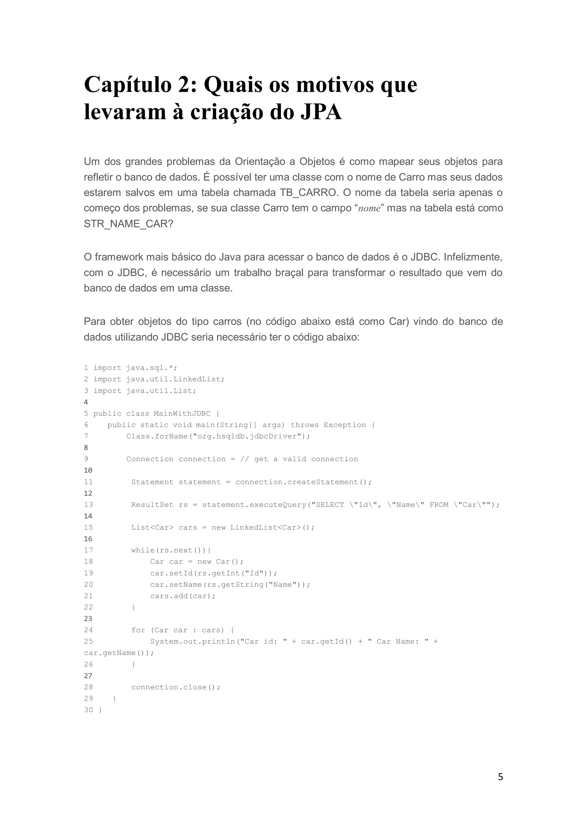5
Capítulo 2: Quais os motivos que
levaram à criação do JPA
Um dos grandes problemas da Orientação a Objetos é como mapear seus objetos para
refletir o banco de dados. É possível ter uma classe com o nome de Carro mas seus dados
estarem salvos em uma tabela chamada TB_CARRO. O nome da tabela seria apenas o
começo dos problemas, se sua classe Carro tem o campo “nome” mas na tabela está como
STR_NAME_CAR?
O framework mais básico do Java para acessar o banco de dados é o JDBC. Infelizmente,
com o JDBC, é necessário um trabalho braçal para transformar o resultado que vem do
banco de dados em uma classe.
Para obter objetos do tipo carros (no código abaixo está como Car) vindo do banco de
dados utilizando JDBC seria necessário ter o código abaixo:
1 import java.sql.*;
2 import java.util.LinkedList;
3 import java.util.List;
4
5 public class MainWithJDBC {
6 public static void main(String[] args) throws Exception {
7 Class.forName("org.hsqldb.jdbcDriver");
8
9 Connection connection = // get a valid connection
10
11 Statement statement = connection.createStatement();
12
13 ResultSet rs = statement.executeQuery("SELECT "Id", "Name" FROM "Car"");
14
15 List<Car> cars = new LinkedList<Car>();
16
17 while(rs.next()){
18 Car car = new Car();
19 car.setId(rs.getInt("Id"));
20 car.setName(rs.getString("Name"));
21 cars.add(car);
22 }
23
24 for (Car car : cars) {
25 System.out.println("Car id: " + car.getId() + " Car Name: " +
car.getName());
26 }
27
28 connection.close();
29 }
30 }
 