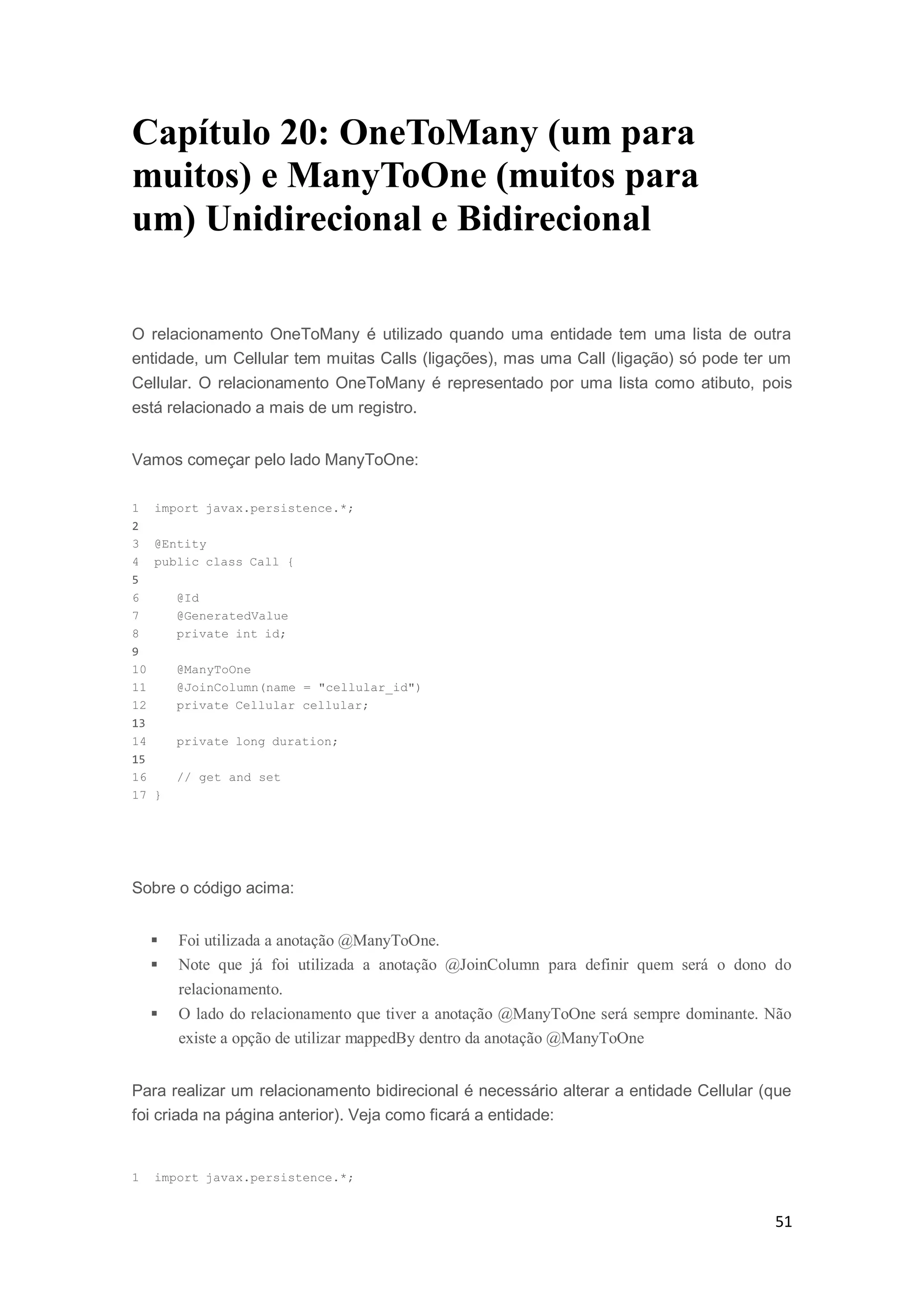 51
Capítulo 20: OneToMany (um para
muitos) e ManyToOne (muitos para
um) Unidirecional e Bidirecional
O relacionamento OneToMany é utilizado quando uma entidade tem uma lista de outra
entidade, um Cellular tem muitas Calls (ligações), mas uma Call (ligação) só pode ter um
Cellular. O relacionamento OneToMany é representado por uma lista como atibuto, pois
está relacionado a mais de um registro.
Vamos começar pelo lado ManyToOne:
1 import javax.persistence.*;
2
3 @Entity
4 public class Call {
5
6 @Id
7 @GeneratedValue
8 private int id;
9
10 @ManyToOne
11 @JoinColumn(name = "cellular_id")
12 private Cellular cellular;
13
14 private long duration;
15
16 // get and set
17 }
Sobre o código acima:
 Foi utilizada a anotação @ManyToOne.
 Note que já foi utilizada a anotação @JoinColumn para definir quem será o dono do
relacionamento.
 O lado do relacionamento que tiver a anotação @ManyToOne será sempre dominante. Não
existe a opção de utilizar mappedBy dentro da anotação @ManyToOne
Para realizar um relacionamento bidirecional é necessário alterar a entidade Cellular (que
foi criada na página anterior). Veja como ficará a entidade:
1 import javax.persistence.*;
 