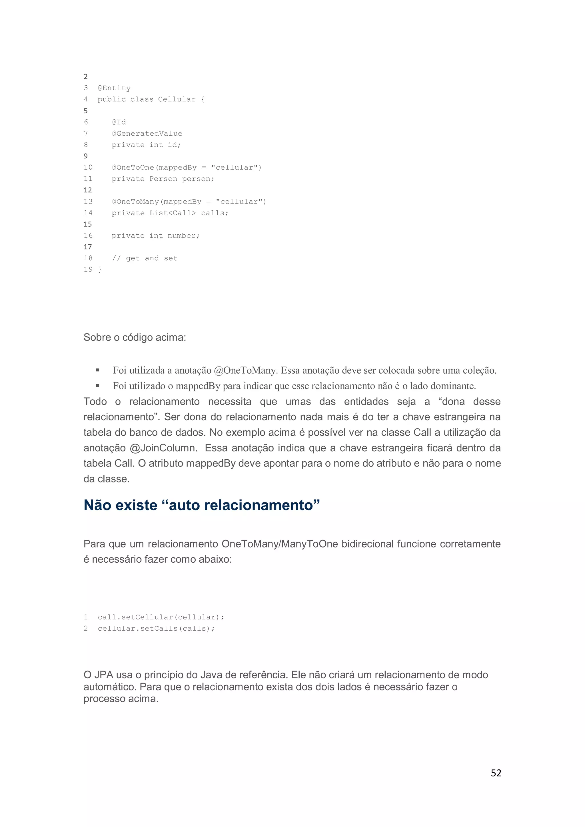 52
2
3 @Entity
4 public class Cellular {
5
6 @Id
7 @GeneratedValue
8 private int id;
9
10 @OneToOne(mappedBy = "cellular")
11 private Person person;
12
13 @OneToMany(mappedBy = "cellular")
14 private List<Call> calls;
15
16 private int number;
17
18 // get and set
19 }
Sobre o código acima:
 Foi utilizada a anotação @OneToMany. Essa anotação deve ser colocada sobre uma coleção.
 Foi utilizado o mappedBy para indicar que esse relacionamento não é o lado dominante.
Todo o relacionamento necessita que umas das entidades seja a “dona desse
relacionamento”. Ser dona do relacionamento nada mais é do ter a chave estrangeira na
tabela do banco de dados. No exemplo acima é possível ver na classe Call a utilização da
anotação @JoinColumn. Essa anotação indica que a chave estrangeira ficará dentro da
tabela Call. O atributo mappedBy deve apontar para o nome do atributo e não para o nome
da classe.
Não existe “auto relacionamento”
Para que um relacionamento OneToMany/ManyToOne bidirecional funcione corretamente
é necessário fazer como abaixo:
1 call.setCellular(cellular);
2 cellular.setCalls(calls);
O JPA usa o princípio do Java de referência. Ele não criará um relacionamento de modo
automático. Para que o relacionamento exista dos dois lados é necessário fazer o
processo acima.
 