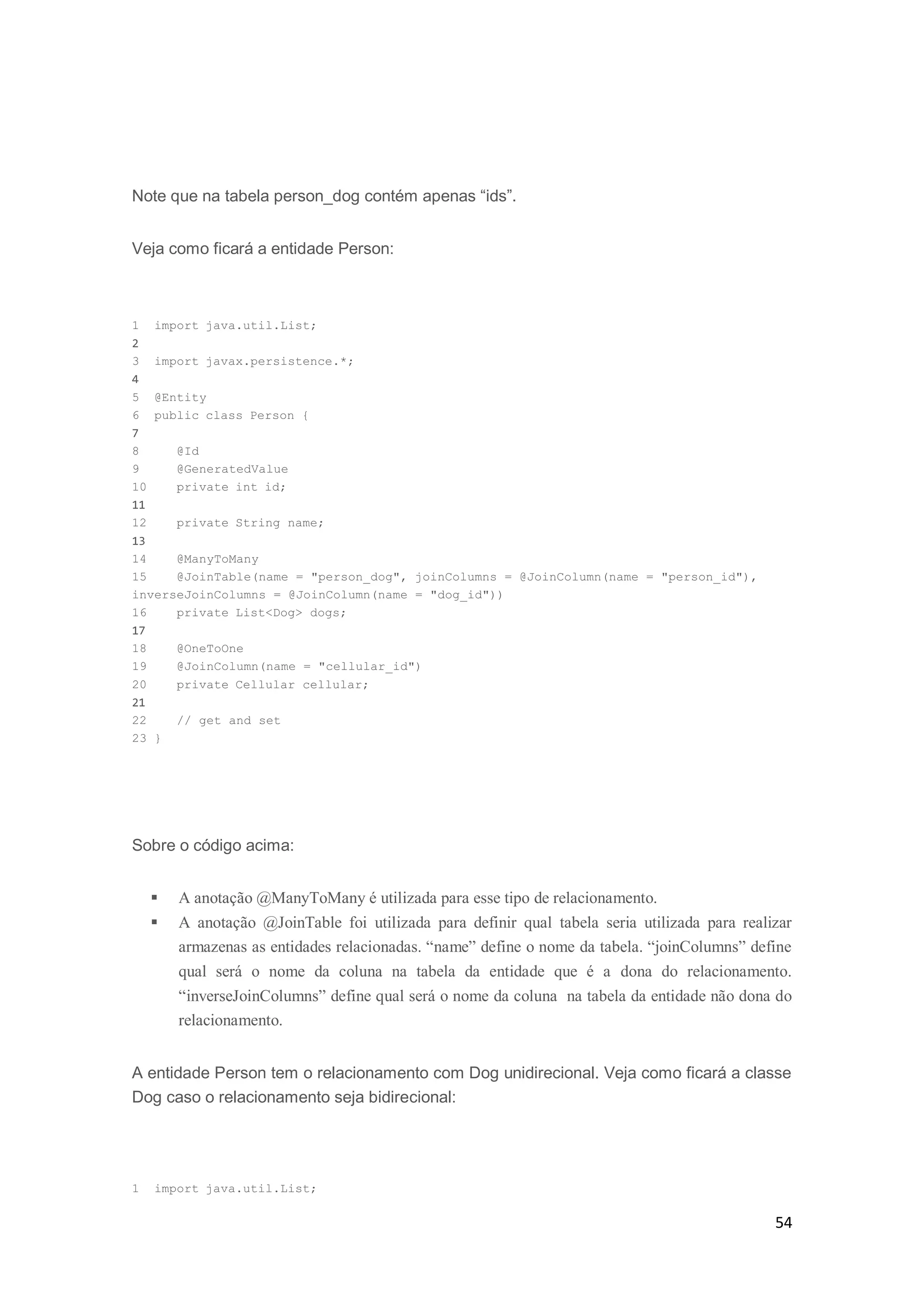 54
Note que na tabela person_dog contém apenas “ids”.
Veja como ficará a entidade Person:
1 import java.util.List;
2
3 import javax.persistence.*;
4
5 @Entity
6 public class Person {
7
8 @Id
9 @GeneratedValue
10 private int id;
11
12 private String name;
13
14 @ManyToMany
15 @JoinTable(name = "person_dog", joinColumns = @JoinColumn(name = "person_id"),
inverseJoinColumns = @JoinColumn(name = "dog_id"))
16 private List<Dog> dogs;
17
18 @OneToOne
19 @JoinColumn(name = "cellular_id")
20 private Cellular cellular;
21
22 // get and set
23 }
Sobre o código acima:
 A anotação @ManyToMany é utilizada para esse tipo de relacionamento.
 A anotação @JoinTable foi utilizada para definir qual tabela seria utilizada para realizar
armazenas as entidades relacionadas. “name” define o nome da tabela. “joinColumns” define
qual será o nome da coluna na tabela da entidade que é a dona do relacionamento.
“inverseJoinColumns” define qual será o nome da coluna na tabela da entidade não dona do
relacionamento.
A entidade Person tem o relacionamento com Dog unidirecional. Veja como ficará a classe
Dog caso o relacionamento seja bidirecional:
1 import java.util.List;
 
