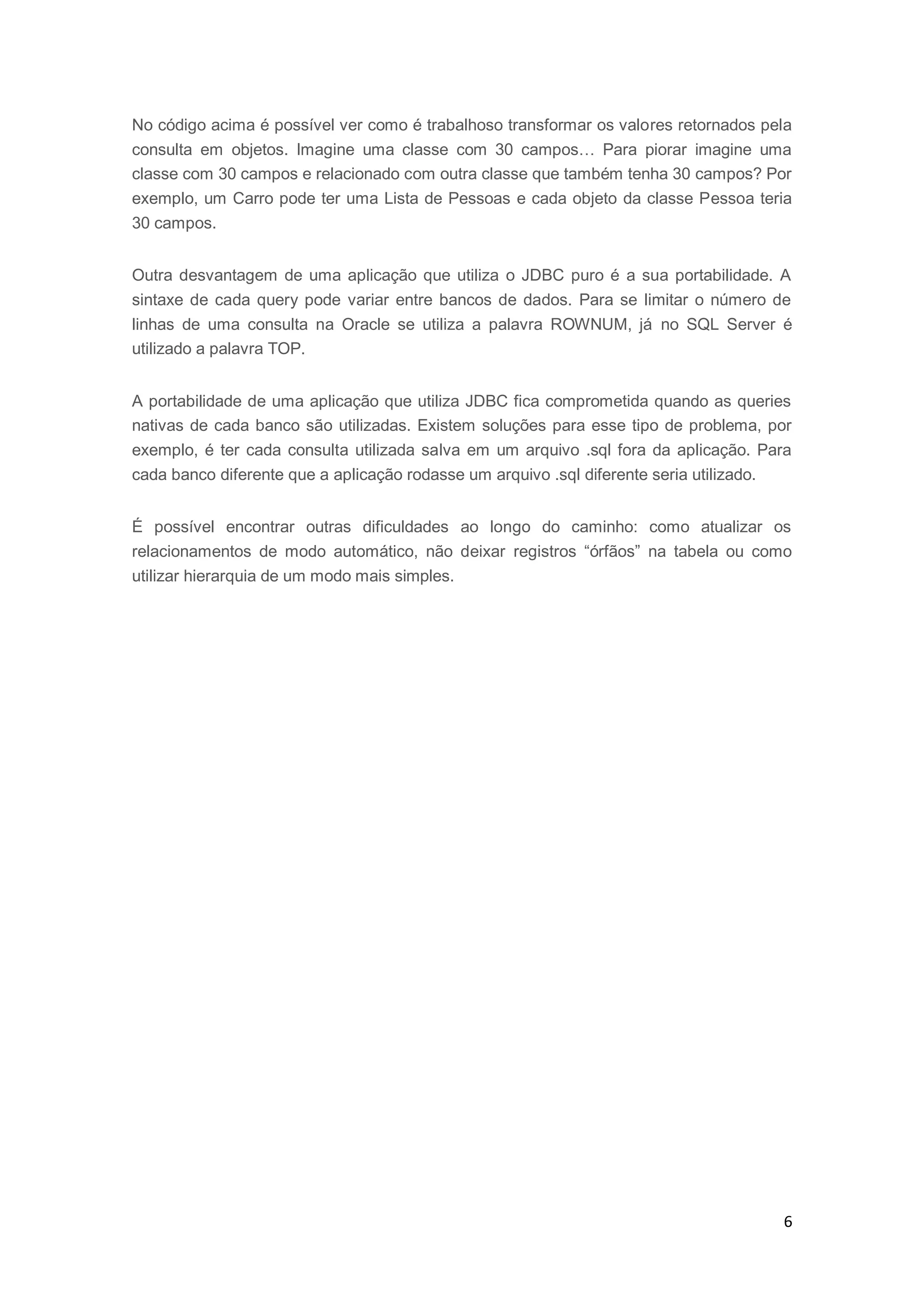 6
No código acima é possível ver como é trabalhoso transformar os valores retornados pela
consulta em objetos. Imagine uma classe com 30 campos… Para piorar imagine uma
classe com 30 campos e relacionado com outra classe que também tenha 30 campos? Por
exemplo, um Carro pode ter uma Lista de Pessoas e cada objeto da classe Pessoa teria
30 campos.
Outra desvantagem de uma aplicação que utiliza o JDBC puro é a sua portabilidade. A
sintaxe de cada query pode variar entre bancos de dados. Para se limitar o número de
linhas de uma consulta na Oracle se utiliza a palavra ROWNUM, já no SQL Server é
utilizado a palavra TOP.
A portabilidade de uma aplicação que utiliza JDBC fica comprometida quando as queries
nativas de cada banco são utilizadas. Existem soluções para esse tipo de problema, por
exemplo, é ter cada consulta utilizada salva em um arquivo .sql fora da aplicação. Para
cada banco diferente que a aplicação rodasse um arquivo .sql diferente seria utilizado.
É possível encontrar outras dificuldades ao longo do caminho: como atualizar os
relacionamentos de modo automático, não deixar registros “órfãos” na tabela ou como
utilizar hierarquia de um modo mais simples.
 