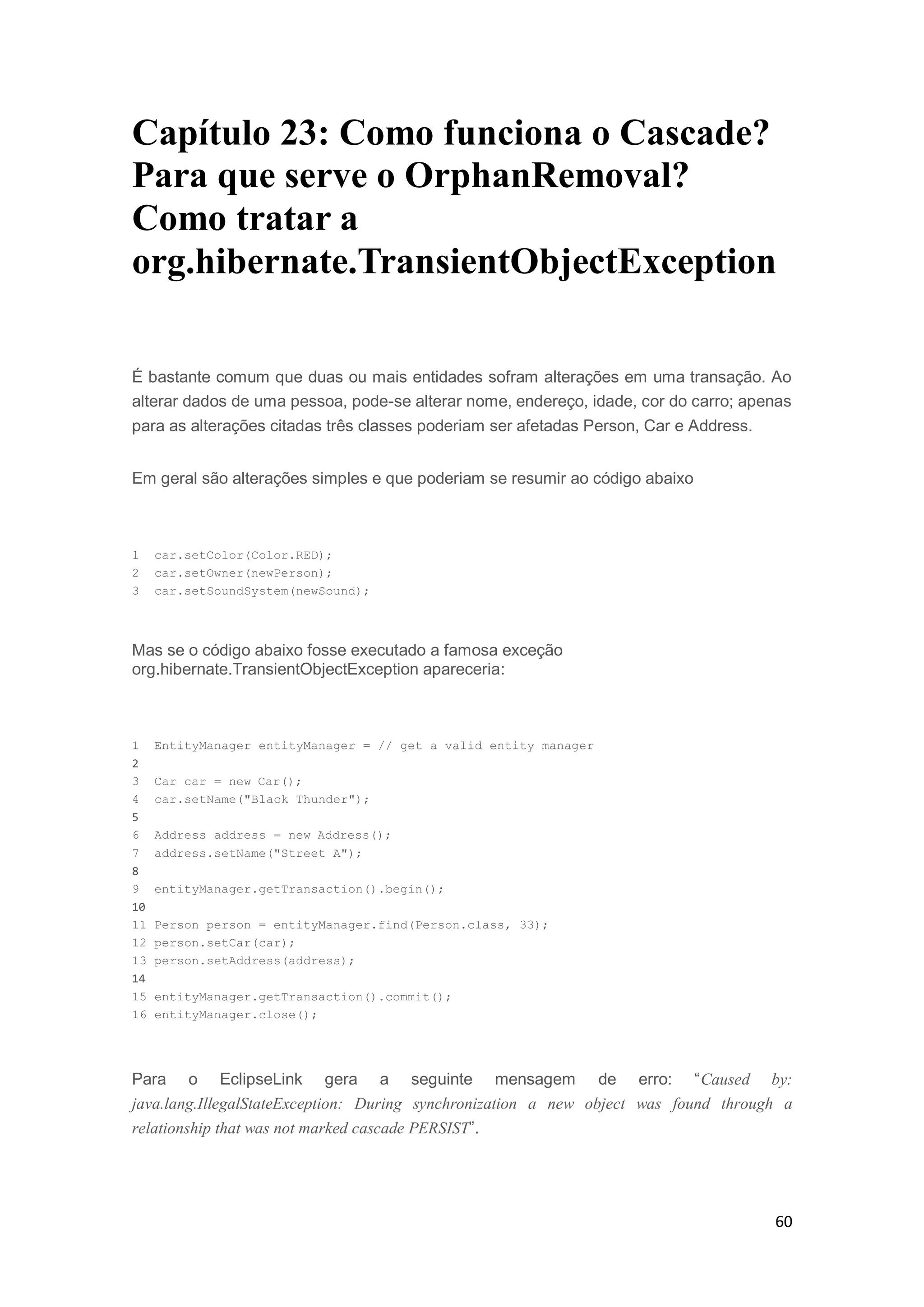 60
Capítulo 23: Como funciona o Cascade?
Para que serve o OrphanRemoval?
Como tratar a
org.hibernate.TransientObjectException
É bastante comum que duas ou mais entidades sofram alterações em uma transação. Ao
alterar dados de uma pessoa, pode-se alterar nome, endereço, idade, cor do carro; apenas
para as alterações citadas três classes poderiam ser afetadas Person, Car e Address.
Em geral são alterações simples e que poderiam se resumir ao código abaixo
1 car.setColor(Color.RED);
2 car.setOwner(newPerson);
3 car.setSoundSystem(newSound);
Mas se o código abaixo fosse executado a famosa exceção
org.hibernate.TransientObjectException apareceria:
1 EntityManager entityManager = // get a valid entity manager
2
3 Car car = new Car();
4 car.setName("Black Thunder");
5
6 Address address = new Address();
7 address.setName("Street A");
8
9 entityManager.getTransaction().begin();
10
11 Person person = entityManager.find(Person.class, 33);
12 person.setCar(car);
13 person.setAddress(address);
14
15 entityManager.getTransaction().commit();
16 entityManager.close();
Para o EclipseLink gera a seguinte mensagem de erro: “Caused by:
java.lang.IllegalStateException: During synchronization a new object was found through a
relationship that was not marked cascade PERSIST”.
 