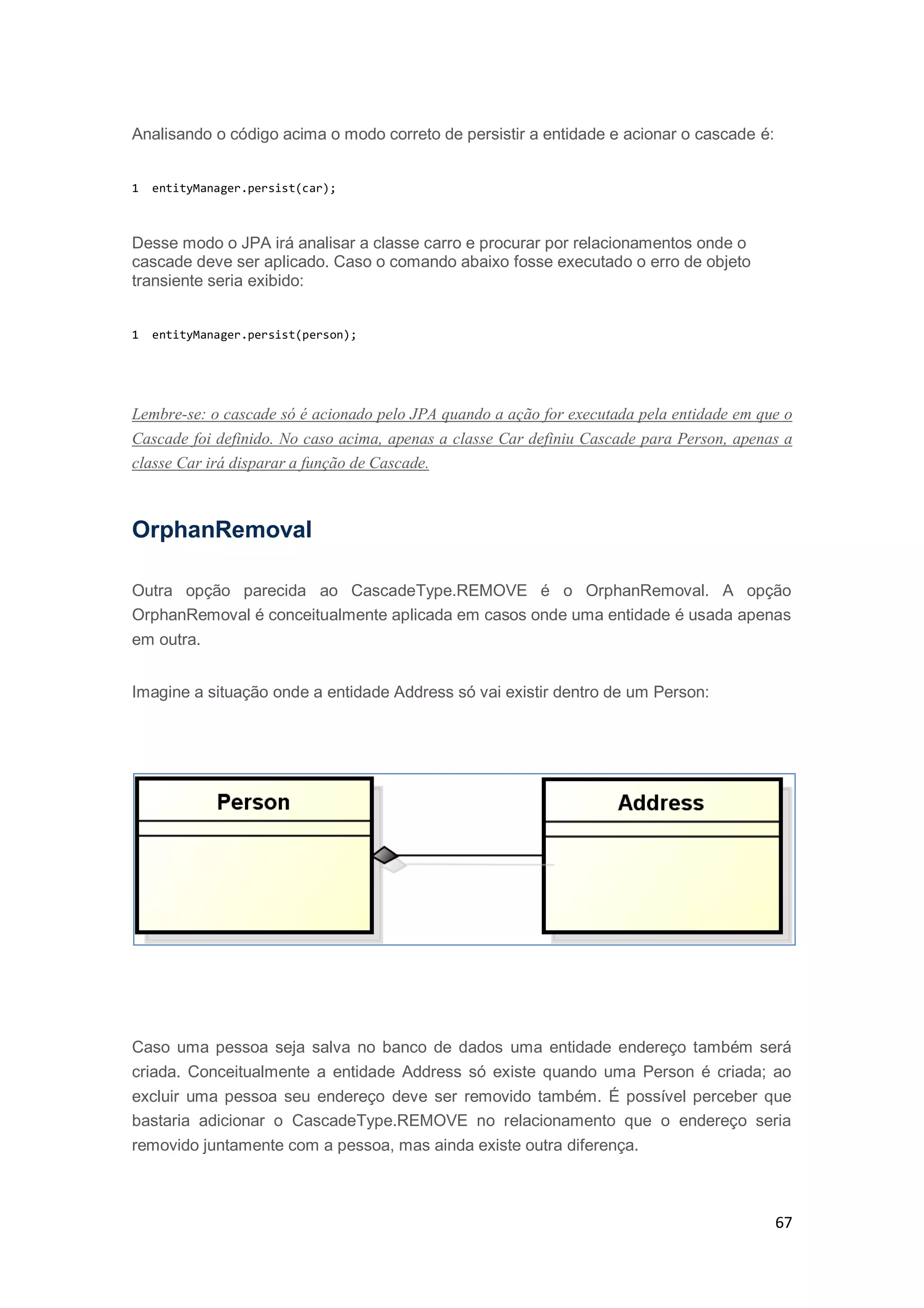 67
Analisando o código acima o modo correto de persistir a entidade e acionar o cascade é:
1 entityManager.persist(car);
Desse modo o JPA irá analisar a classe carro e procurar por relacionamentos onde o
cascade deve ser aplicado. Caso o comando abaixo fosse executado o erro de objeto
transiente seria exibido:
1 entityManager.persist(person);
Lembre-se: o cascade só é acionado pelo JPA quando a ação for executada pela entidade em que o
Cascade foi definido. No caso acima, apenas a classe Car definiu Cascade para Person, apenas a
classe Car irá disparar a função de Cascade.
OrphanRemoval
Outra opção parecida ao CascadeType.REMOVE é o OrphanRemoval. A opção
OrphanRemoval é conceitualmente aplicada em casos onde uma entidade é usada apenas
em outra.
Imagine a situação onde a entidade Address só vai existir dentro de um Person:
Caso uma pessoa seja salva no banco de dados uma entidade endereço também será
criada. Conceitualmente a entidade Address só existe quando uma Person é criada; ao
excluir uma pessoa seu endereço deve ser removido também. É possível perceber que
bastaria adicionar o CascadeType.REMOVE no relacionamento que o endereço seria
removido juntamente com a pessoa, mas ainda existe outra diferença.
 