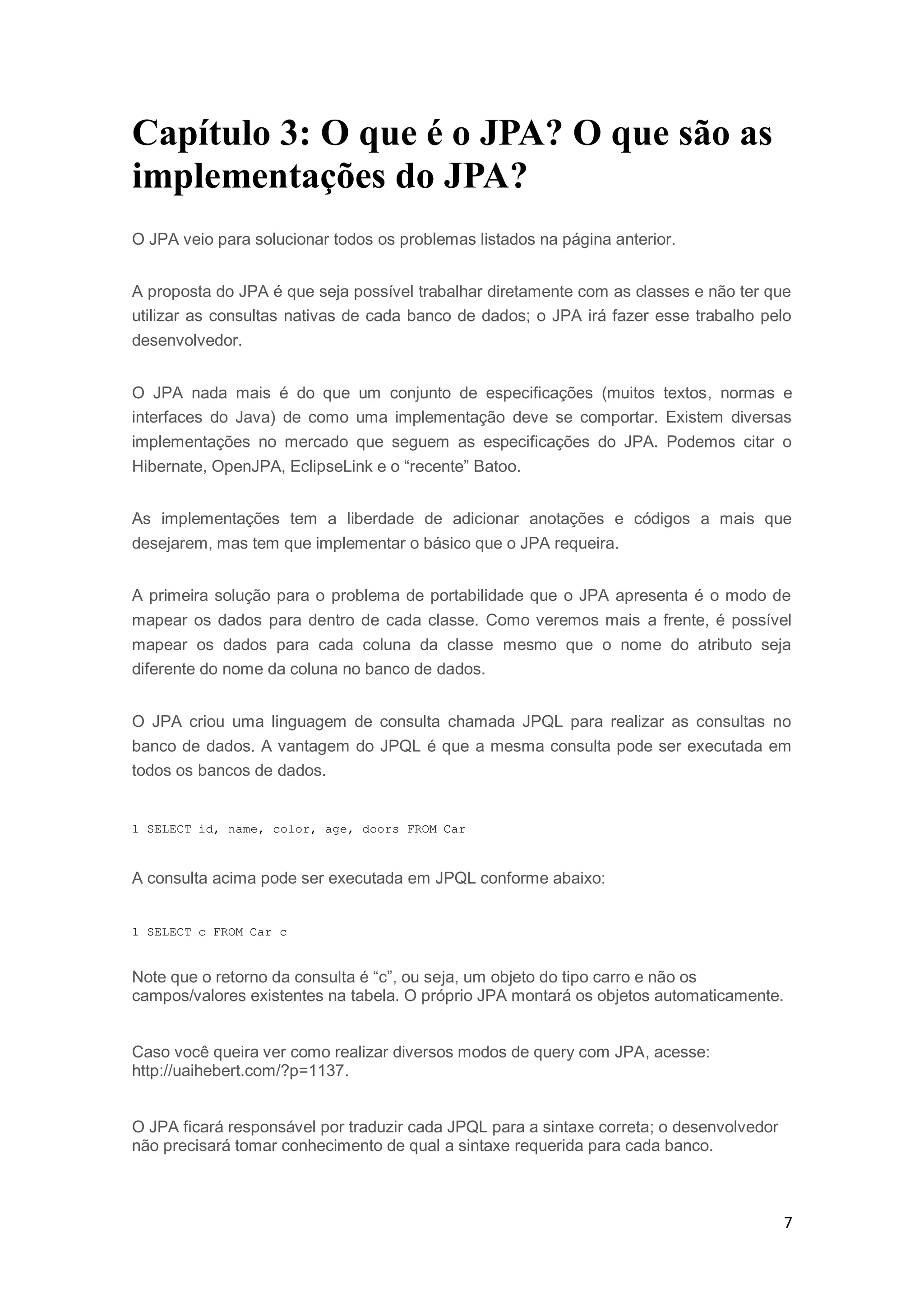 7
Capítulo 3: O que é o JPA? O que são as
implementações do JPA?
O JPA veio para solucionar todos os problemas listados na página anterior.
A proposta do JPA é que seja possível trabalhar diretamente com as classes e não ter que
utilizar as consultas nativas de cada banco de dados; o JPA irá fazer esse trabalho pelo
desenvolvedor.
O JPA nada mais é do que um conjunto de especificações (muitos textos, normas e
interfaces do Java) de como uma implementação deve se comportar. Existem diversas
implementações no mercado que seguem as especificações do JPA. Podemos citar o
Hibernate, OpenJPA, EclipseLink e o “recente” Batoo.
As implementações tem a liberdade de adicionar anotações e códigos a mais que
desejarem, mas tem que implementar o básico que o JPA requeira.
A primeira solução para o problema de portabilidade que o JPA apresenta é o modo de
mapear os dados para dentro de cada classe. Como veremos mais a frente, é possível
mapear os dados para cada coluna da classe mesmo que o nome do atributo seja
diferente do nome da coluna no banco de dados.
O JPA criou uma linguagem de consulta chamada JPQL para realizar as consultas no
banco de dados. A vantagem do JPQL é que a mesma consulta pode ser executada em
todos os bancos de dados.
1 SELECT id, name, color, age, doors FROM Car
A consulta acima pode ser executada em JPQL conforme abaixo:
1 SELECT c FROM Car c
Note que o retorno da consulta é “c”, ou seja, um objeto do tipo carro e não os
campos/valores existentes na tabela. O próprio JPA montará os objetos automaticamente.
Caso você queira ver como realizar diversos modos de query com JPA, acesse:
http://uaihebert.com/?p=1137.
O JPA ficará responsável por traduzir cada JPQL para a sintaxe correta; o desenvolvedor
não precisará tomar conhecimento de qual a sintaxe requerida para cada banco.
 